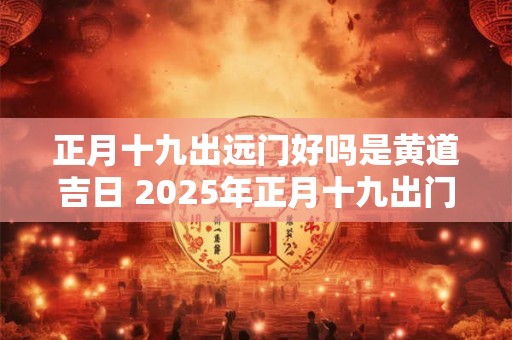 正月十九出远门好吗是黄道吉日 2025年正月十九出门日子好不好