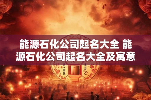 能源石化公司起名大全 能源石化公司起名大全及寓意