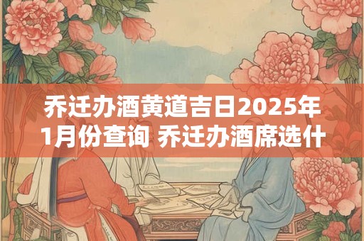 乔迁办酒黄道吉日2025年1月份查询 乔迁办酒席选什么日子好20251月