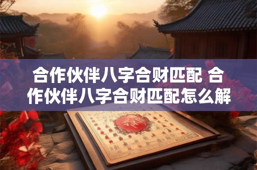 合作伙伴八字合财匹配 合作伙伴八字合财匹配怎么解释 合作伙伴八字合财匹配 合作伙伴八字合财匹配怎么解释