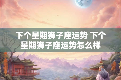 下个星期狮子座运势 下个星期狮子座运势怎么样