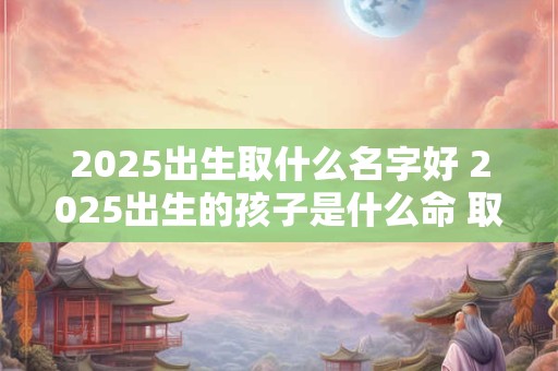 2025出生取什么名字好 2025出生的孩子是什么命 取什么名合适