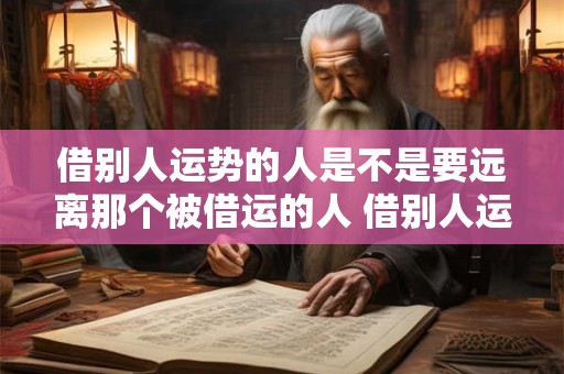 借别人运势的人是不是要远离那个被借运的人 借别人运势的人是不是要远离那个被借运的人呢