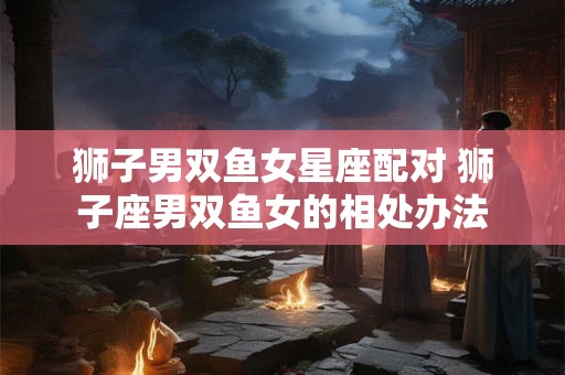 狮子男双鱼女星座配对 狮子座男双鱼女的相处办法