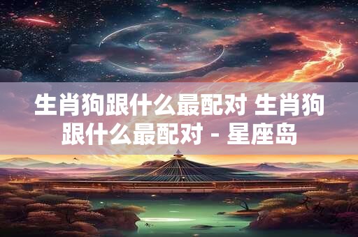 生肖狗跟什么最配对 生肖狗跟什么最配对 - 星座岛