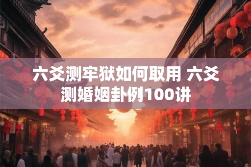 六爻测牢狱如何取用 六爻测婚姻卦例100讲
