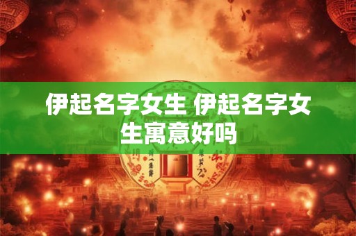 伊起名字女生 伊起名字女生寓意好吗