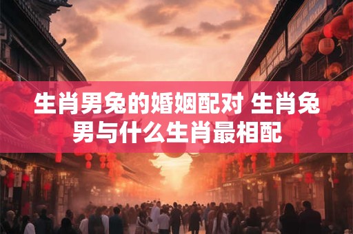 生肖男兔的婚姻配对 生肖兔男与什么生肖最相配