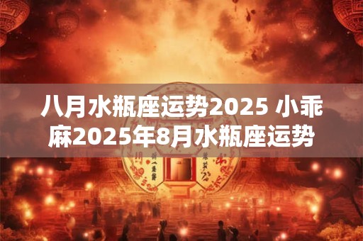 八月水瓶座运势2025 小乖麻2025年8月水瓶座运势