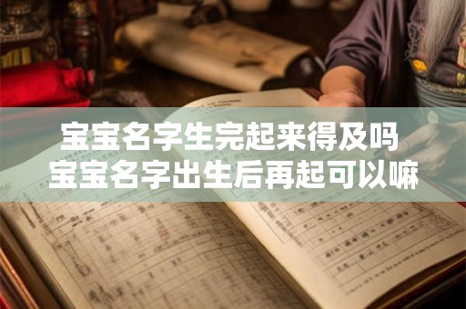 宝宝名字生完起来得及吗 宝宝名字出生后再起可以嘛