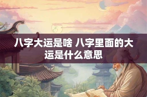 八字大运是啥 八字里面的大运是什么意思