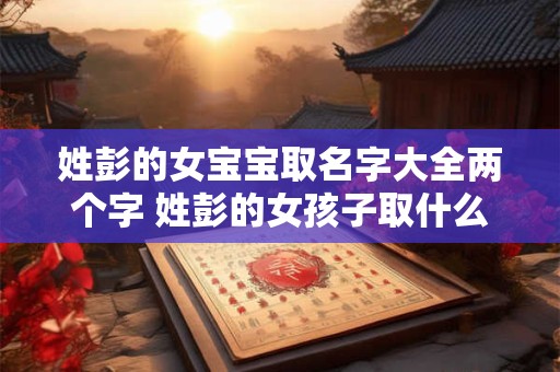 姓彭的女宝宝取名字大全两个字 姓彭的女孩子取什么名字好2025年