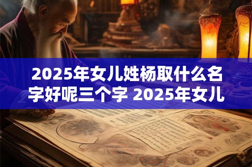 2025年女儿姓杨取什么名字好呢三个字 2025年女儿姓杨取什么名字好呢三个字怎么取