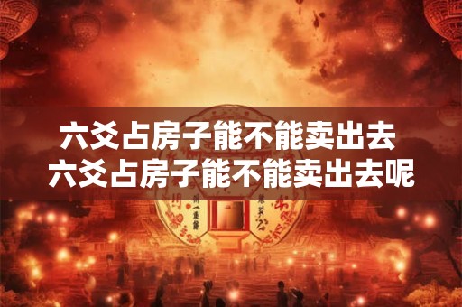 六爻占房子能不能卖出去 六爻占房子能不能卖出去呢