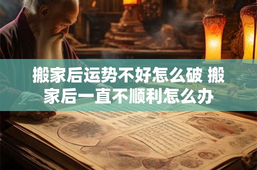 搬家后运势不好怎么破 搬家后一直不顺利怎么办