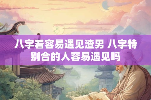 八字看容易遇见渣男 八字特别合的人容易遇见吗