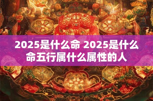 2025是什么命 2025是什么命五行属什么属性的人 2025是什么命 2025是什么命五行属什么属性的人