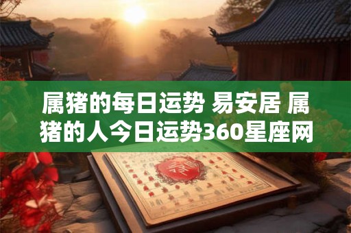 属猪的每日运势 易安居 属猪的人今日运势360星座网