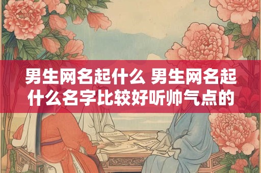 男生网名起什么 男生网名起什么名字比较好听帅气点的