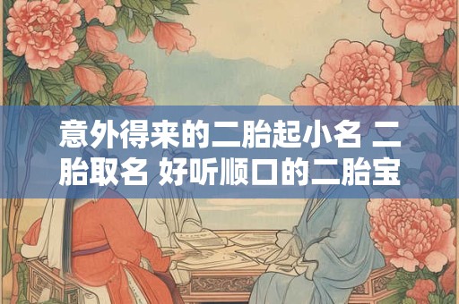 意外得来的二胎起小名 二胎取名 好听顺口的二胎宝宝小名推荐