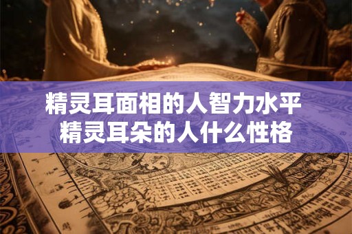 精灵耳面相的人智力水平 精灵耳朵的人什么性格