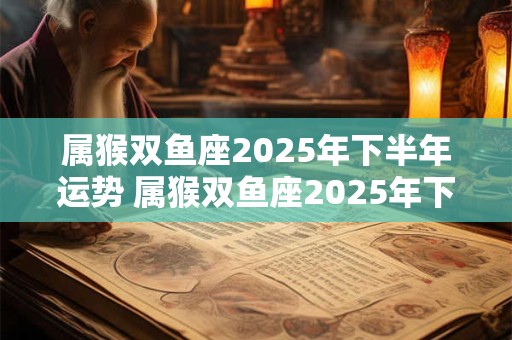 属猴双鱼座2025年下半年运势 属猴双鱼座2025年下半年运势及运程