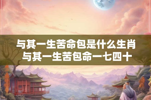 与其一生苦命包是什么生肖 与其一生苦包命一七四十福禄临