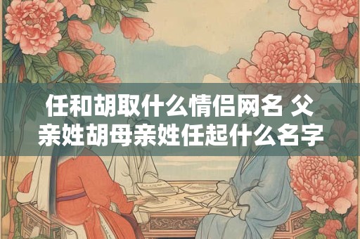 任和胡取什么情侣网名 父亲姓胡母亲姓任起什么名字