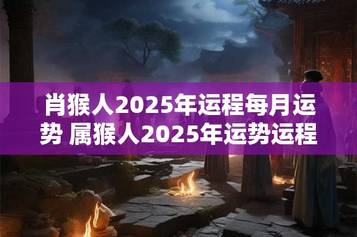 肖猴人2025年运程每月运势 属猴人2025年运势运程每月运程猴