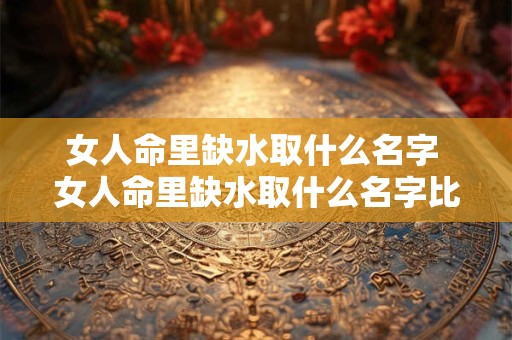 女人命里缺水取什么名字 女人命里缺水取什么名字比较好