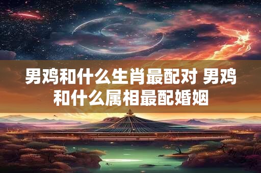 男鸡和什么生肖最配对 男鸡和什么属相最配婚姻