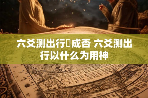 六爻测出行岀成否 六爻测出行以什么为用神