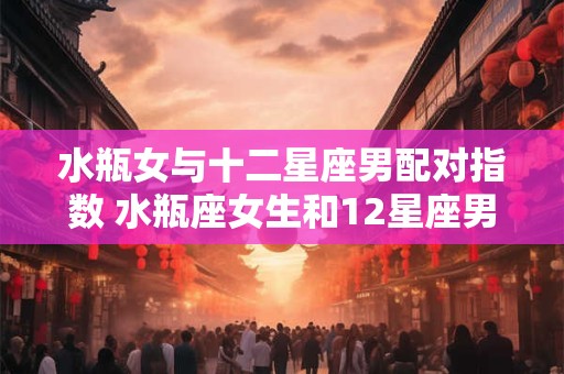 水瓶女与十二星座男配对指数 水瓶座女生和12星座男生配对指数