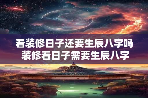 看装修日子还要生辰八字吗 装修看日子需要生辰八字吗