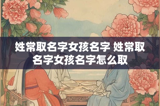 姓常取名字女孩名字 姓常取名字女孩名字怎么取