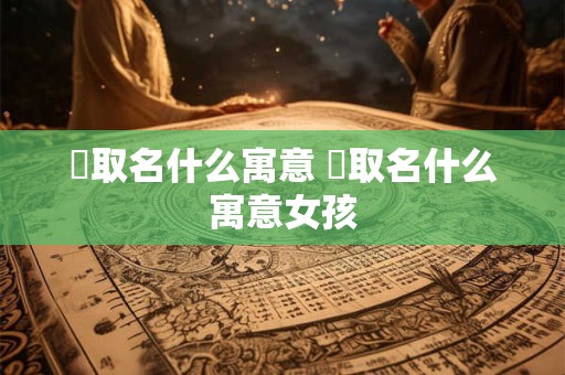 渃取名什么寓意 渃取名什么寓意女孩