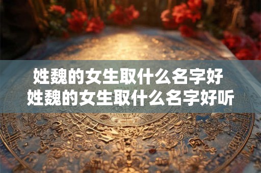 姓魏的女生取什么名字好 姓魏的女生取什么名字好听点