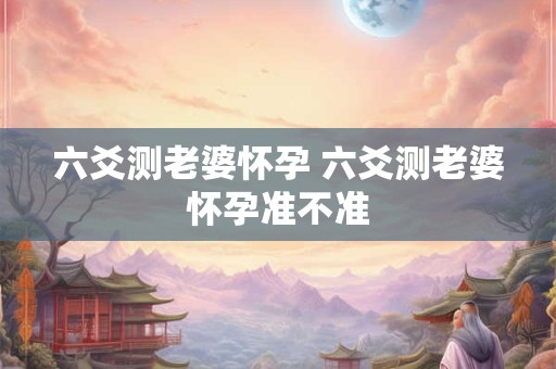 六爻测老婆怀孕 六爻测老婆怀孕准不准