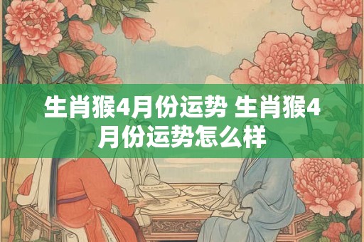 生肖猴4月份运势 生肖猴4月份运势怎么样