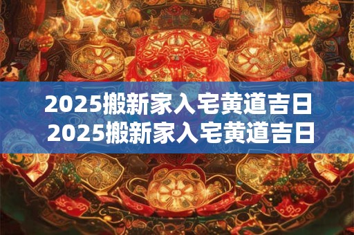 2025搬新家入宅黄道吉日 2025搬新家入宅黄道吉日四月