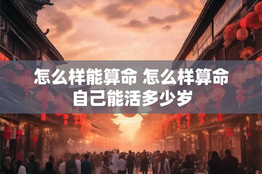 怎么样能算命 怎么样算命自己能活多少岁