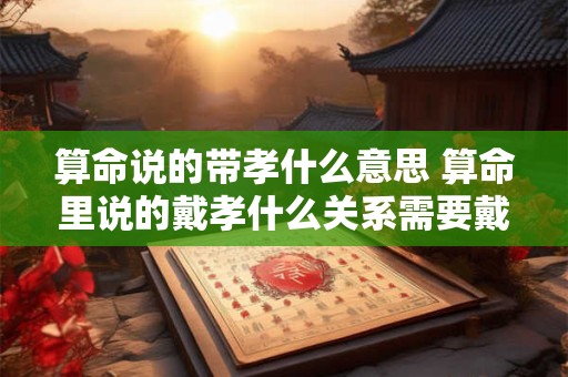 算命说的带孝什么意思 算命里说的戴孝什么关系需要戴孝