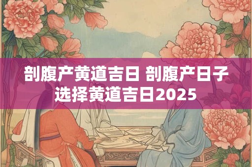 剖腹产黄道吉日 剖腹产日子选择黄道吉日2025