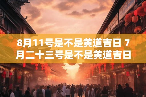 8月11号是不是黄道吉日 7月二十三号是不是黄道吉日
