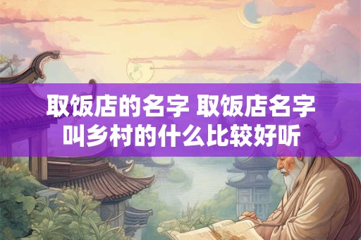 取饭店的名字 取饭店名字叫乡村的什么比较好听