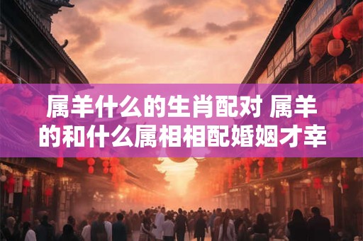 属羊什么的生肖配对 属羊的和什么属相相配婚姻才幸福