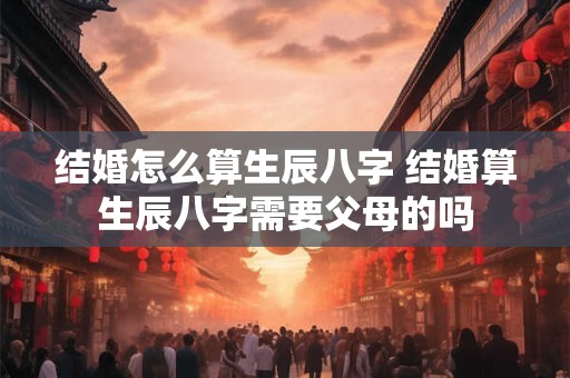 结婚怎么算生辰八字 结婚算生辰八字需要父母的吗