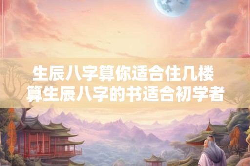 生辰八字算你适合住几楼 算生辰八字的书适合初学者