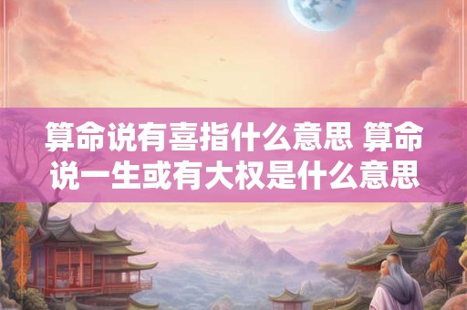 算命说有喜指什么意思 算命说一生或有大权是什么意思