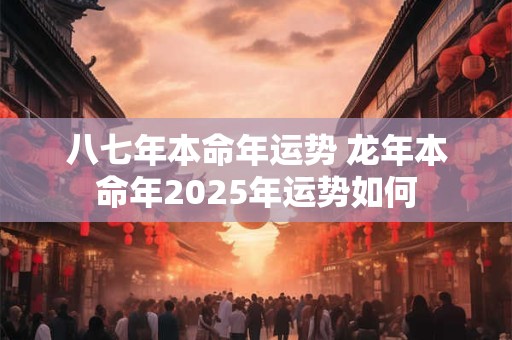 八七年本命年运势 龙年本命年2025年运势如何